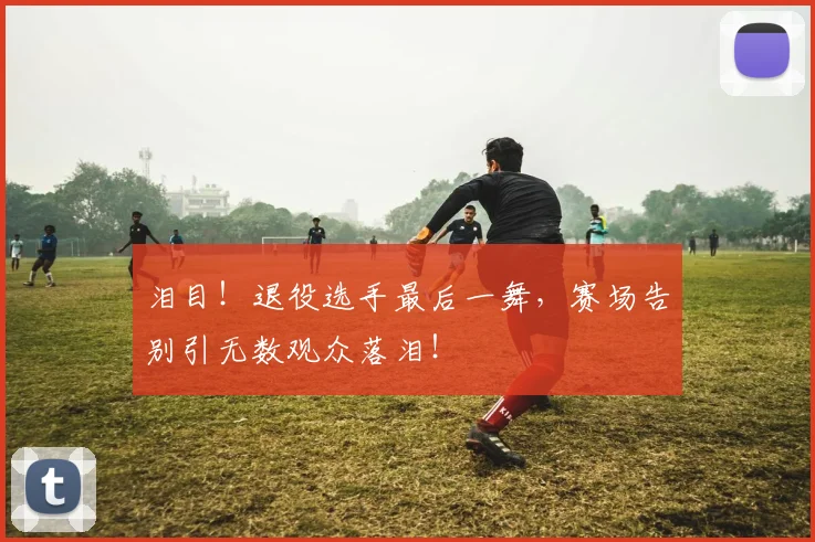 泪目！退役选手最后一舞，赛场告别引无数观众落泪！