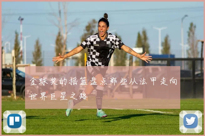 金球奖的摇篮盘点那些从法甲走向世界巨星之路