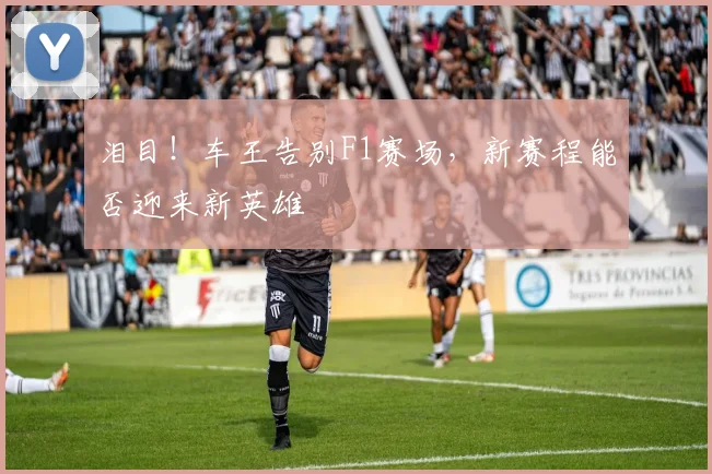 泪目！车王告别F1赛场，新赛程能否迎来新英雄