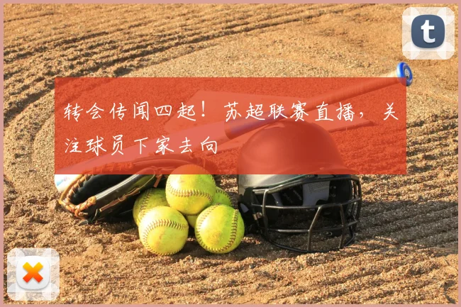 转会传闻四起！苏超联赛直播，关注球员下家去向