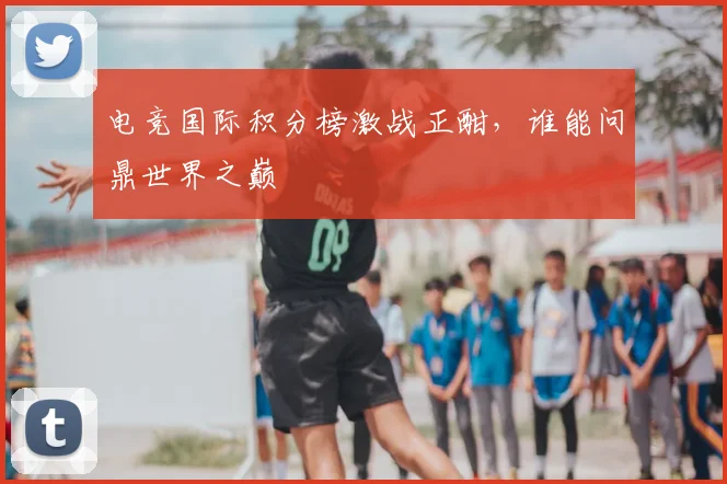 电竞国际积分榜激战正酣，谁能问鼎世界之巅