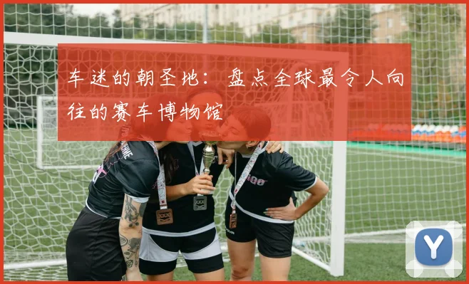 车迷的朝圣地：盘点全球最令人向往的赛车博物馆