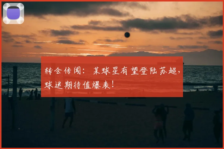 转会传闻：某球星有望登陆苏超，球迷期待值爆表！