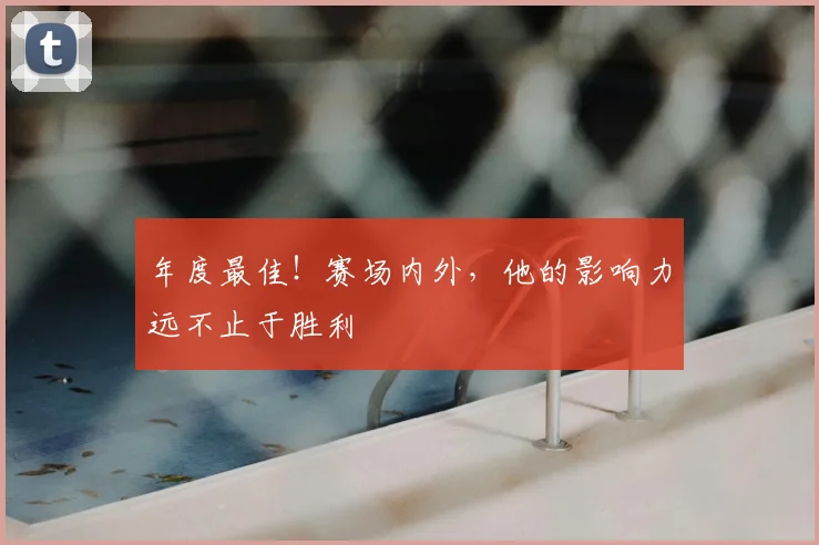 年度最佳！赛场内外，他的影响力远不止于胜利