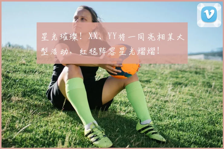 星光璀璨！XX、YY将一同亮相某大型活动，红毯阵容星光熠熠！