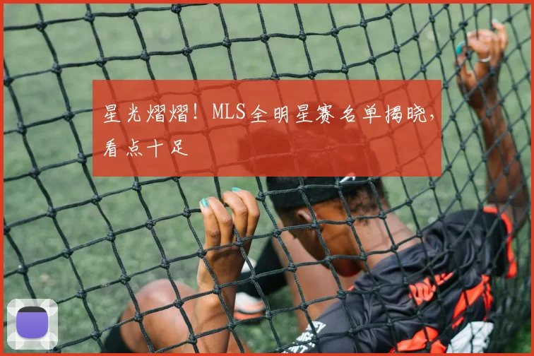 星光熠熠！MLS全明星赛名单揭晓，看点十足