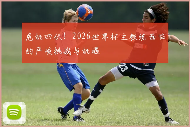 危机四伏！2026世界杯主教练面临的严峻挑战与机遇