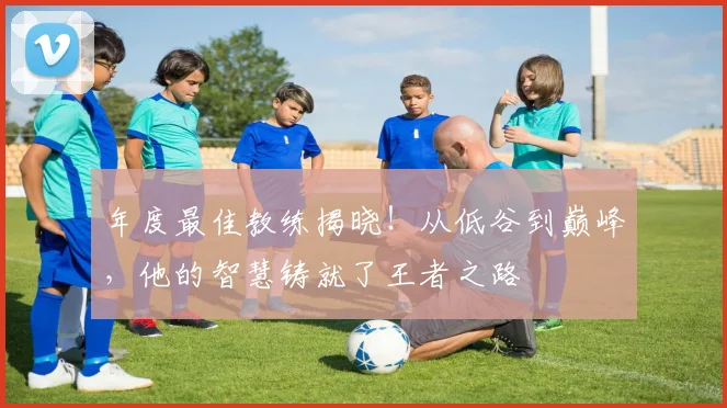 年度最佳教练揭晓！从低谷到巅峰，他的智慧铸就了王者之路