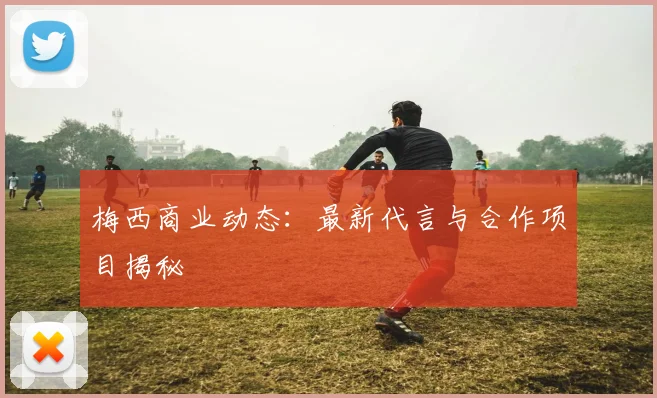 梅西商业动态：最新代言与合作项目揭秘