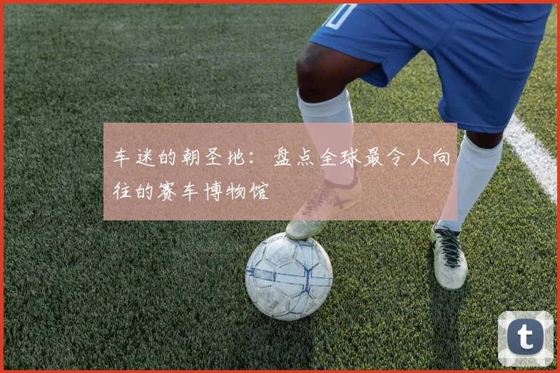 车迷的朝圣地：盘点全球最令人向往的赛车博物馆