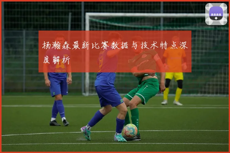 杨瀚森最新比赛数据与技术特点深度解析