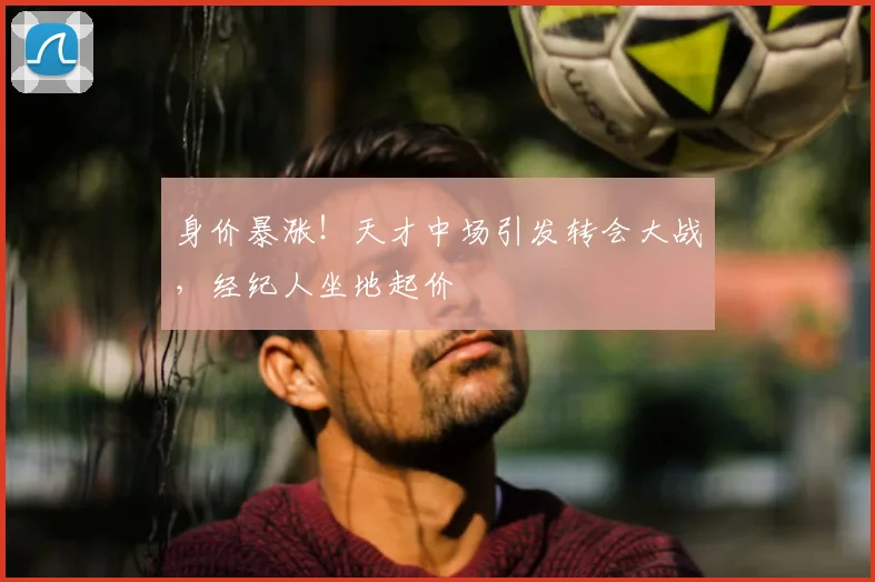 身价暴涨！天才中场引发转会大战，经纪人坐地起价
