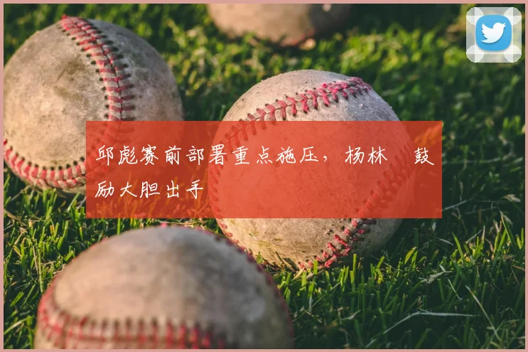 邱彪赛前部署重点施压，杨林祎鼓励大胆出手