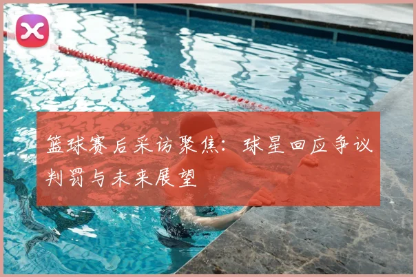 篮球赛后采访聚焦：球星回应争议判罚与未来展望