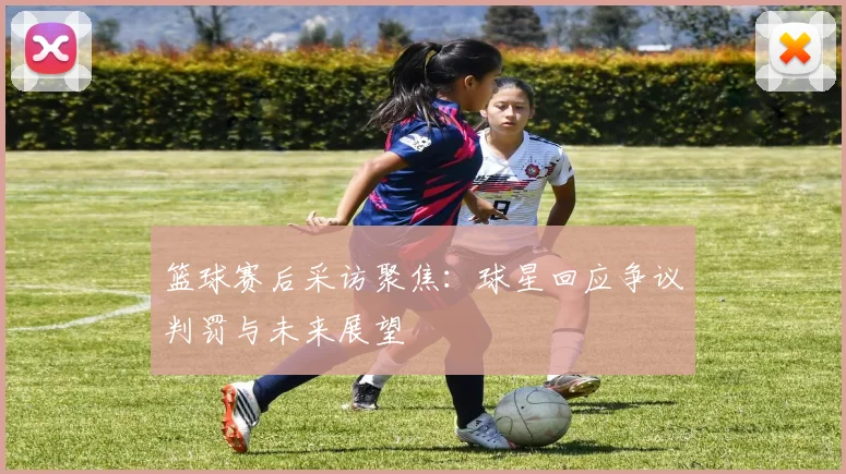篮球赛后采访聚焦：球星回应争议判罚与未来展望