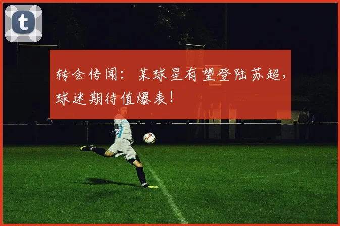 转会传闻：某球星有望登陆苏超，球迷期待值爆表！
