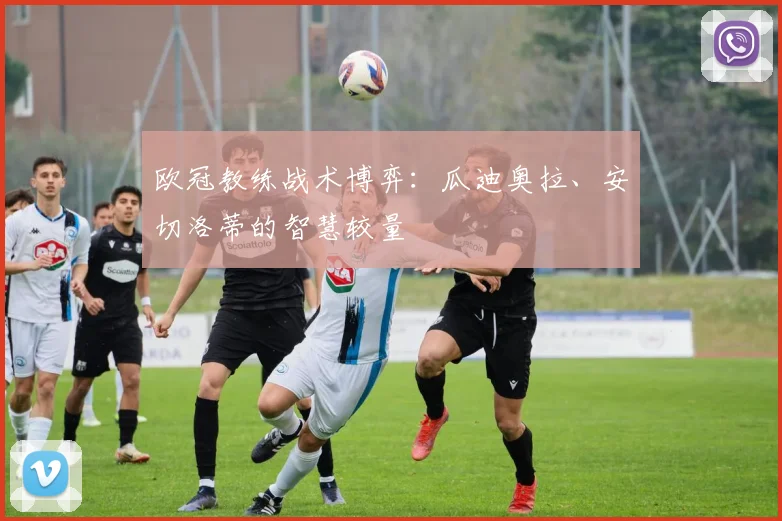 欧冠教练战术博弈：瓜迪奥拉、安切洛蒂的智慧较量