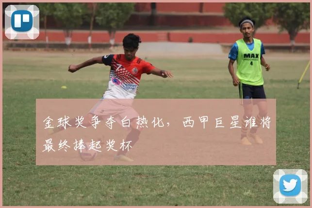 金球奖争夺白热化，西甲巨星谁将最终捧起奖杯