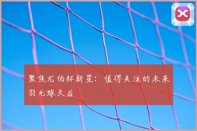 聚焦尤伯杯新星：值得关注的未来羽毛球天后