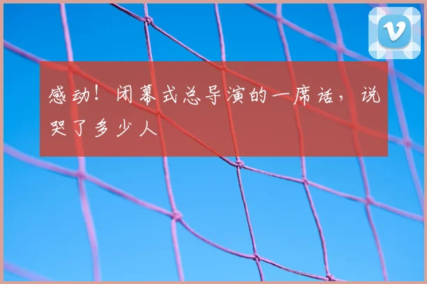 感动！闭幕式总导演的一席话，说哭了多少人
