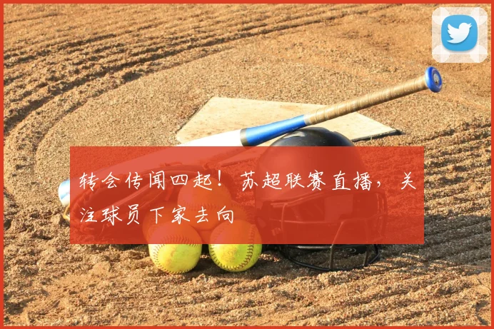 转会传闻四起！苏超联赛直播，关注球员下家去向