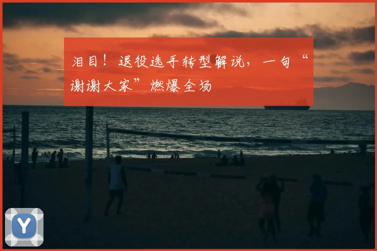 泪目！退役选手转型解说，一句“谢谢大家”燃爆全场