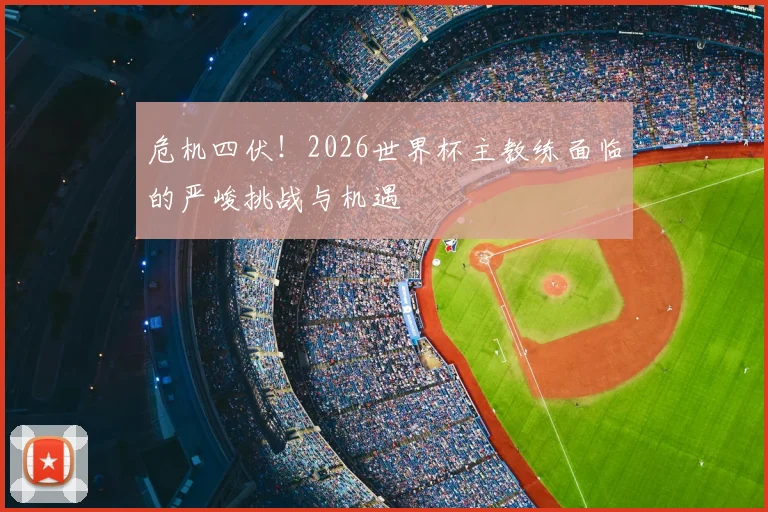 危机四伏！2026世界杯主教练面临的严峻挑战与机遇