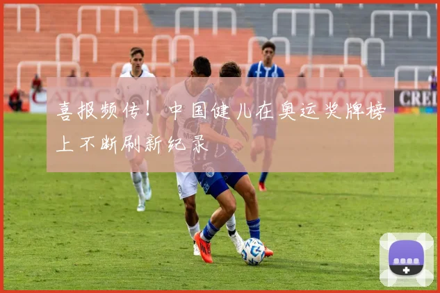 喜报频传！中国健儿在奥运奖牌榜上不断刷新纪录