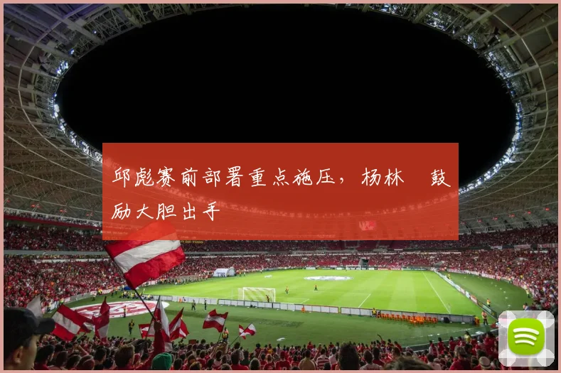 邱彪赛前部署重点施压，杨林祎鼓励大胆出手