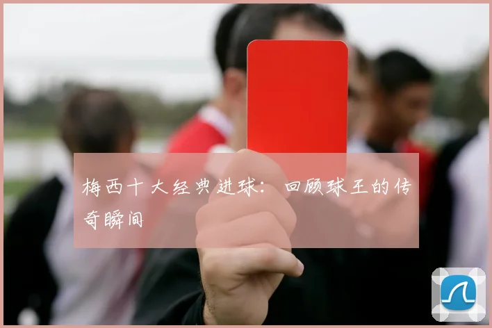 梅西十大经典进球：回顾球王的传奇瞬间