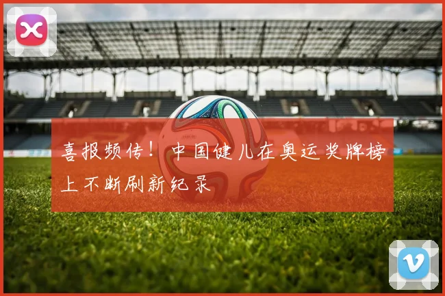 喜报频传！中国健儿在奥运奖牌榜上不断刷新纪录
