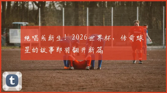 绝唱或新生！2026世界杯，传奇球星的故事即将翻开新篇